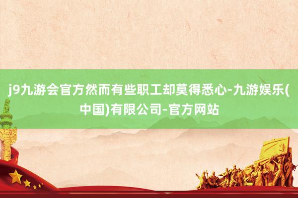 j9九游会官方然而有些职工却莫得悉心-九游娱乐(中国)有限公司-官方网站