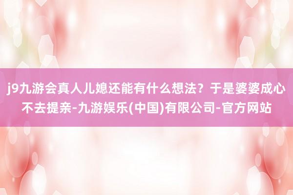 j9九游会真人儿媳还能有什么想法?于是婆婆成心不去提亲-九游娱乐(中国)有限公司-官方网站
