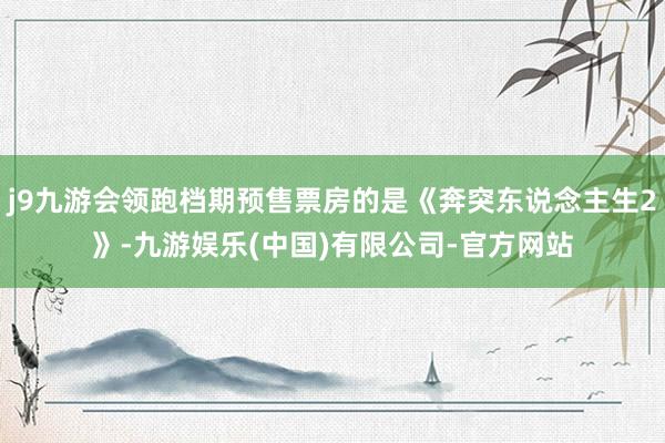 j9九游会领跑档期预售票房的是《奔突东说念主生2》-九游娱乐(中国)有限公司-官方网站