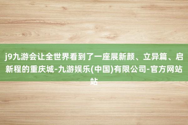 j9九游会让全世界看到了一座展新颜、立异篇、启新程的重庆城-九游娱乐(中国)有限公司-官方网站