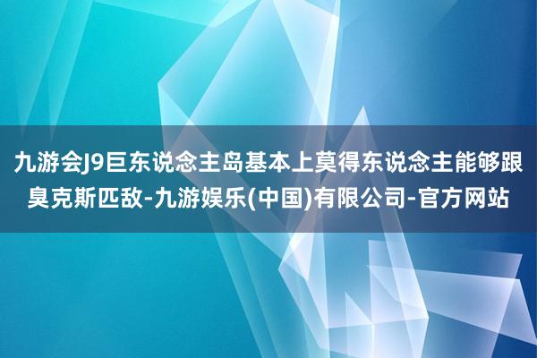 九游会J9巨东说念主岛基本上莫得东说念主能够跟臭克斯匹敌-九游娱乐(中国)有限公司-官方网站
