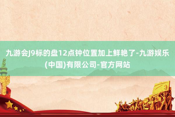 九游会J9标的盘12点钟位置加上鲜艳了-九游娱乐(中国)有限公司-官方网站