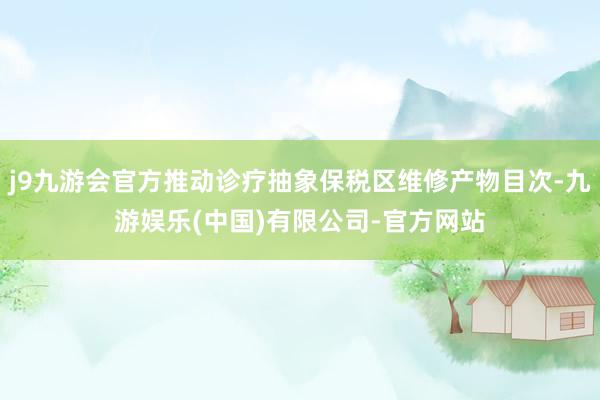 j9九游会官方推动诊疗抽象保税区维修产物目次-九游娱乐(中国)有限公司-官方网站