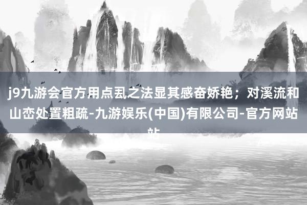 j9九游会官方用点厾之法显其感奋娇艳;对溪流和山峦处置粗疏-九游娱乐(中国)有限公司-官方网站