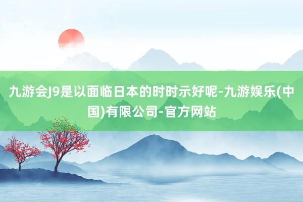 九游会J9是以面临日本的时时示好呢-九游娱乐(中国)有限公司-官方网站