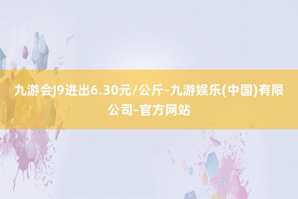 九游会J9进出6.30元/公斤-九游娱乐(中国)有限公司-官方网站