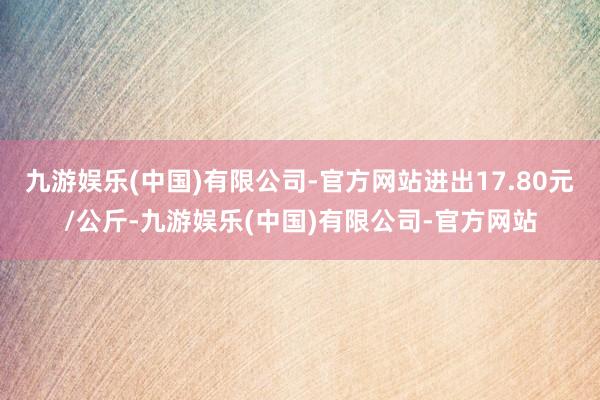 九游娱乐(中国)有限公司-官方网站进出17.80元/公斤-九游娱乐(中国)有限公司-官方网站