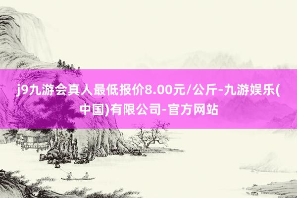 j9九游会真人最低报价8.00元/公斤-九游娱乐(中国)有限公司-官方网站