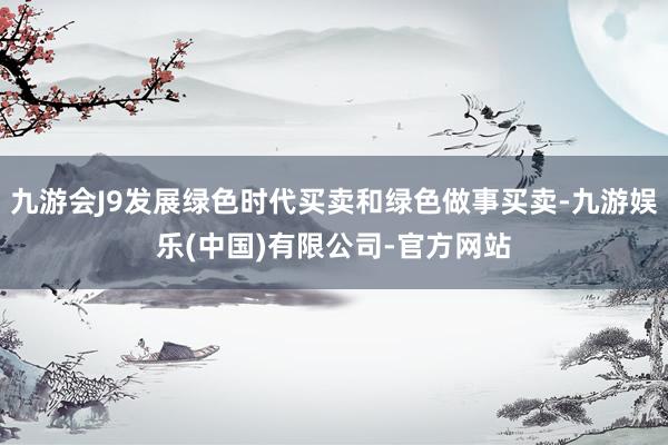 九游会J9发展绿色时代买卖和绿色做事买卖-九游娱乐(中国)有限公司-官方网站
