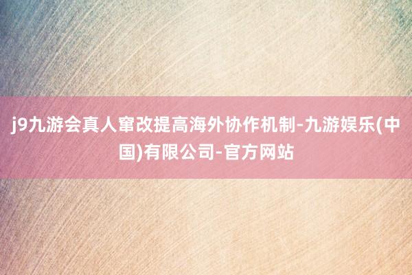 j9九游会真人窜改提高海外协作机制-九游娱乐(中国)有限公司-官方网站