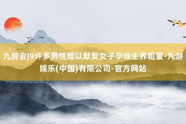 九游会J9许多男性难以默契女子孕珠生养粗重-九游娱乐(中国)有限公司-官方网站