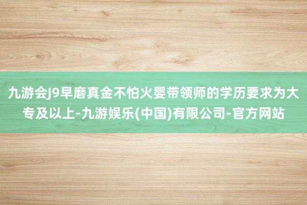 九游会J9早磨真金不怕火婴带领师的学历要求为大专及以上-九游娱乐(中国)有限公司-官方网站