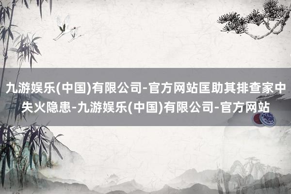 九游娱乐(中国)有限公司-官方网站匡助其排查家中失火隐患-九游娱乐(中国)有限公司-官方网站