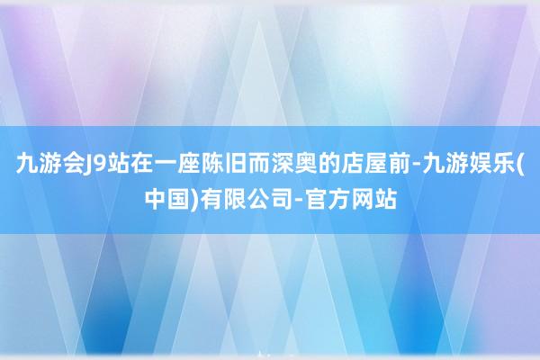 九游会J9站在一座陈旧而深奥的店屋前-九游娱乐(中国)有限公司-官方网站