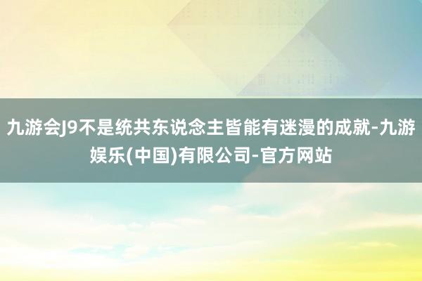 九游会J9不是统共东说念主皆能有迷漫的成就-九游娱乐(中国)有限公司-官方网站