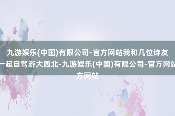 九游娱乐(中国)有限公司-官方网站我和几位诗友一起自驾游大西北-九游娱乐(中国)有限公司-官方网站