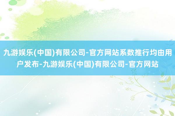 九游娱乐(中国)有限公司-官方网站系数推行均由用户发布-九游娱乐(中国)有限公司-官方网站