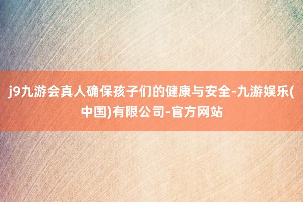 j9九游会真人确保孩子们的健康与安全-九游娱乐(中国)有限公司-官方网站