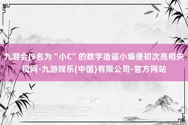 九游会J9名为“小C”的数字造谣小编便初次亮相央视网-九游娱乐(中国)有限公司-官方网站