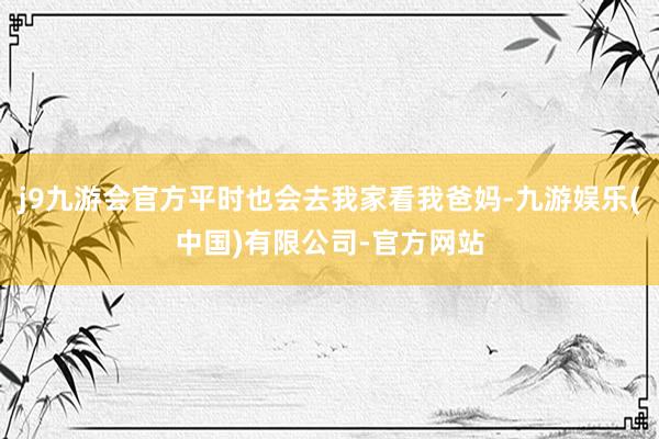 j9九游会官方平时也会去我家看我爸妈-九游娱乐(中国)有限公司-官方网站