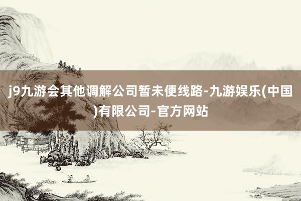 j9九游会其他调解公司暂未便线路-九游娱乐(中国)有限公司-官方网站