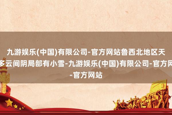 九游娱乐(中国)有限公司-官方网站鲁西北地区天气多云间阴局部有小雪-九游娱乐(中国)有限公司-官方网站
