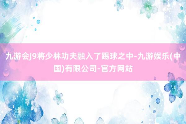 九游会J9将少林功夫融入了踢球之中-九游娱乐(中国)有限公司-官方网站