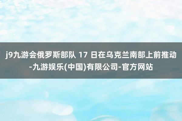 j9九游会俄罗斯部队 17 日在乌克兰南部上前推动-九游娱乐(中国)有限公司-官方网站