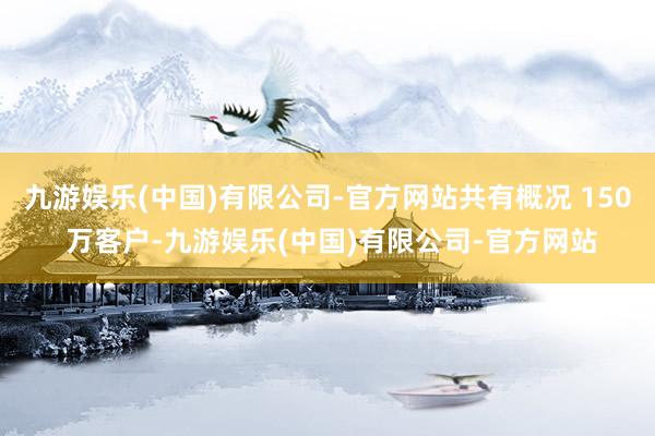 九游娱乐(中国)有限公司-官方网站共有概况 150 万客户-九游娱乐(中国)有限公司-官方网站