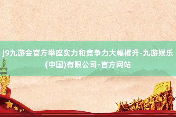 j9九游会官方举座实力和竞争力大幅擢升-九游娱乐(中国)有限公司-官方网站