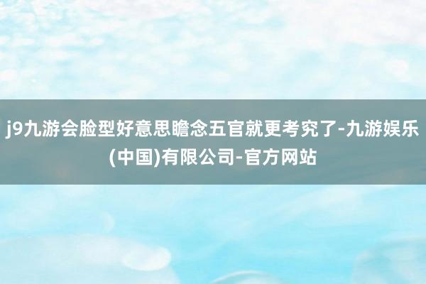 j9九游会脸型好意思瞻念五官就更考究了-九游娱乐(中国)有限公司-官方网站