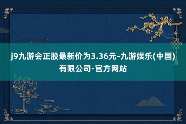 j9九游会正股最新价为3.36元-九游娱乐(中国)有限公司-官方网站