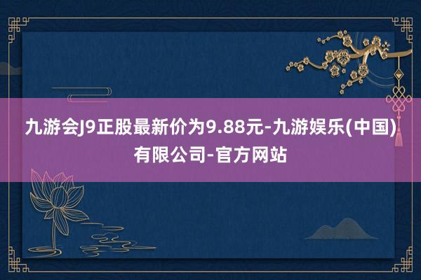 九游会J9正股最新价为9.88元-九游娱乐(中国)有限公司-官方网站