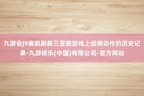 九游会J9奏凯刷新三亚旅游线上促销动作的历史记录-九游娱乐(中国)有限公司-官方网站