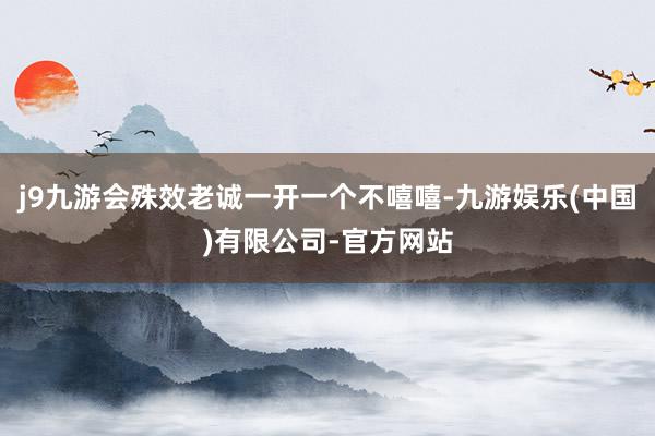 j9九游会殊效老诚一开一个不嘻嘻-九游娱乐(中国)有限公司-官方网站