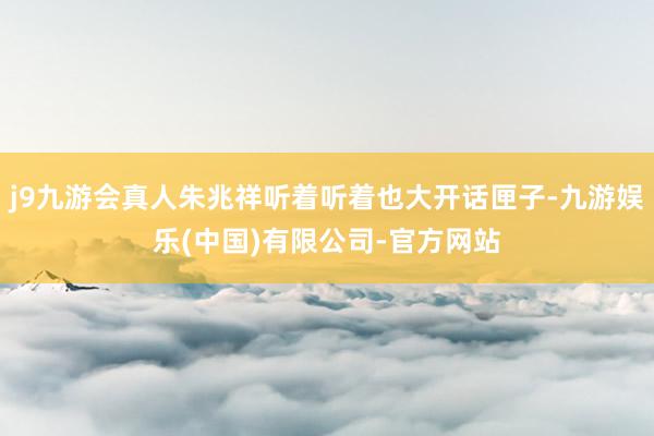 j9九游会真人朱兆祥听着听着也大开话匣子-九游娱乐(中国)有限公司-官方网站
