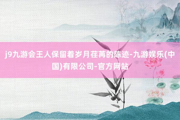 j9九游会王人保留着岁月荏苒的陈迹-九游娱乐(中国)有限公司-官方网站