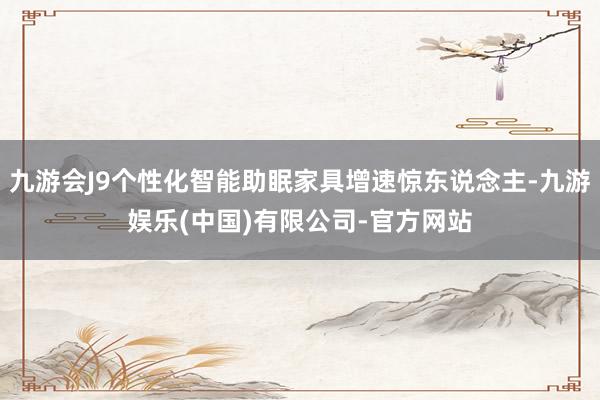 九游会J9个性化智能助眠家具增速惊东说念主-九游娱乐(中国)有限公司-官方网站