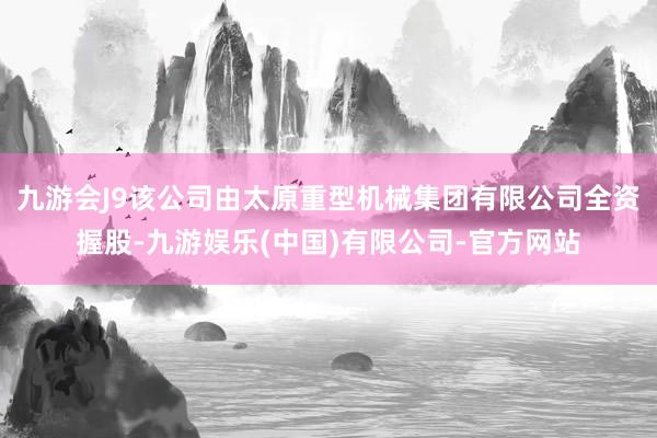 九游会J9该公司由太原重型机械集团有限公司全资握股-九游娱乐(中国)有限公司-官方网站
