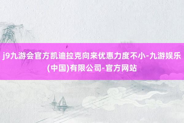 j9九游会官方凯迪拉克向来优惠力度不小-九游娱乐(中国)有限公司-官方网站