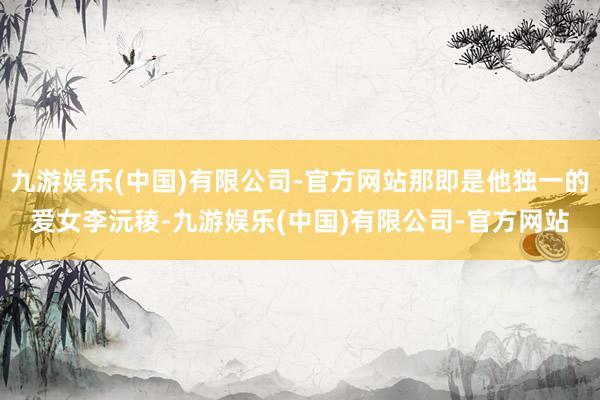 九游娱乐(中国)有限公司-官方网站那即是他独一的爱女李沅稜-九游娱乐(中国)有限公司-官方网站