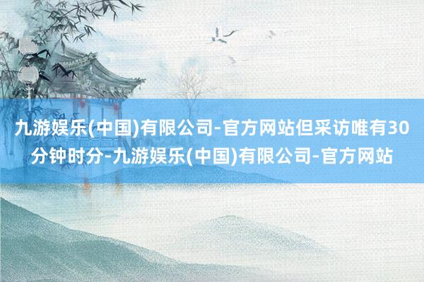 九游娱乐(中国)有限公司-官方网站但采访唯有30分钟时分-九游娱乐(中国)有限公司-官方网站