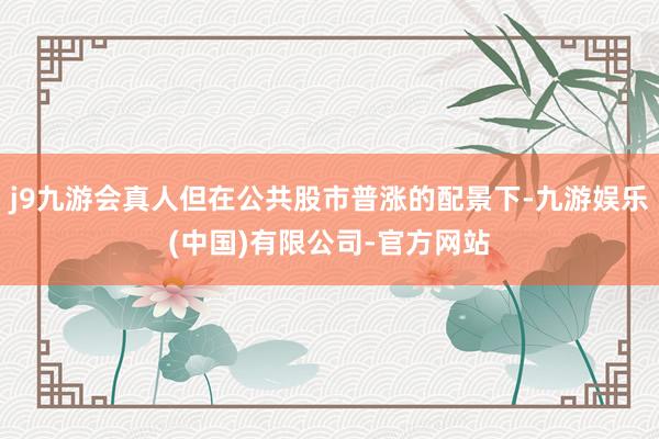 j9九游会真人但在公共股市普涨的配景下-九游娱乐(中国)有限公司-官方网站
