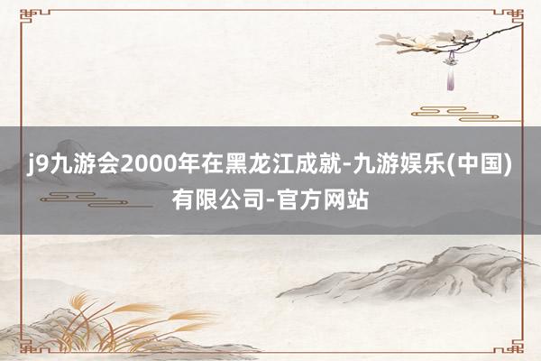 j9九游会2000年在黑龙江成就-九游娱乐(中国)有限公司-官方网站