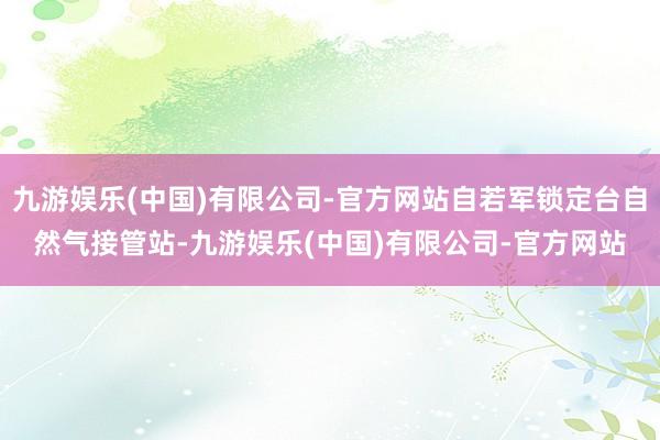 九游娱乐(中国)有限公司-官方网站自若军锁定台自然气接管站-九游娱乐(中国)有限公司-官方网站