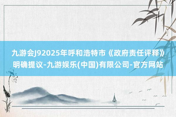 九游会J9 2025年呼和浩特市《政府责任评释》明确提议-九游娱乐(中国)有限公司-官方网站