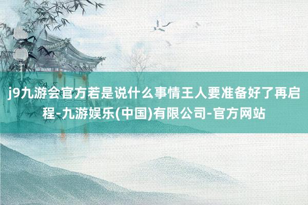 j9九游会官方若是说什么事情王人要准备好了再启程-九游娱乐(中国)有限公司-官方网站