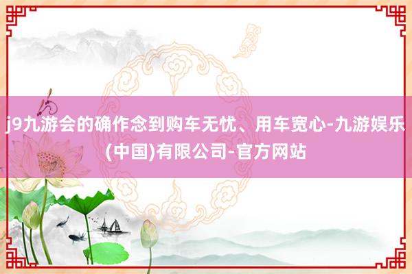 j9九游会的确作念到购车无忧、用车宽心-九游娱乐(中国)有限公司-官方网站