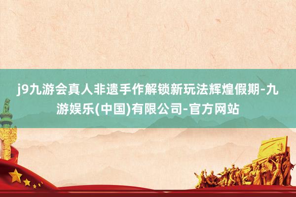 j9九游会真人 非遗手作解锁新玩法 辉煌假期-九游娱乐(中国)有限公司-官方网站