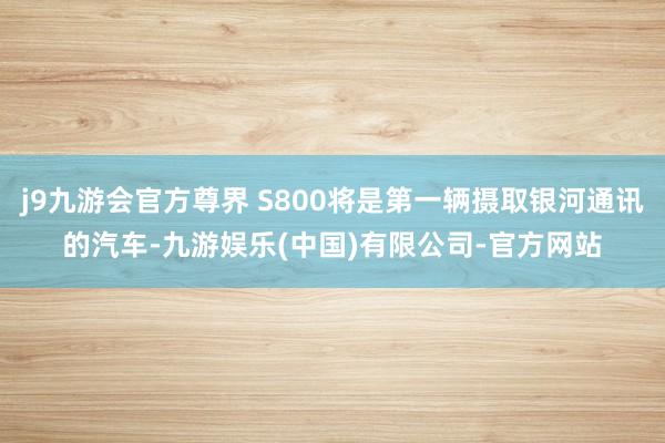 j9九游会官方尊界 S800将是第一辆摄取银河通讯的汽车-九游娱乐(中国)有限公司-官方网站